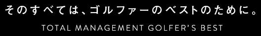 そのすべては、ゴルファーのベストのために。TOTAL MANAGEMENT GOLFER'S BEST